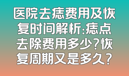 医院去痣费用及恢复时间解析：痣点去除费用多少？恢复周期又是多久？