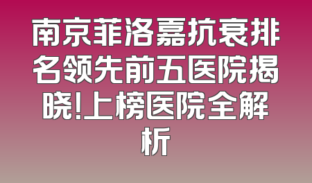 南京菲洛嘉抗衰排名领先前五医院揭晓！上榜医院全解析