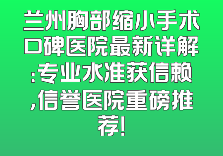 兰州胸部缩小手术口碑医院最新详解：专业水准获信赖，信誉医院重磅推荐！
