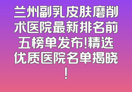 兰州副乳皮肤磨削术医院最新排名前五榜单发布！精选优质医院名单揭晓！
