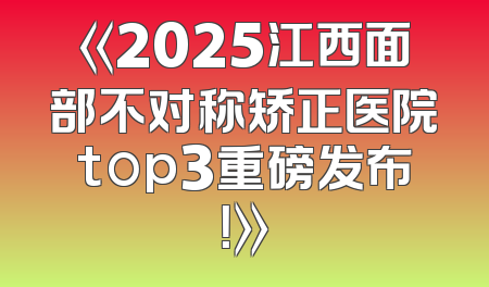 《2025江西面部不对称矫正医院top3重磅发布！》