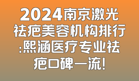 2024南京激光祛疤美容机构排行：熙涵医疗专业祛疤口碑一流！