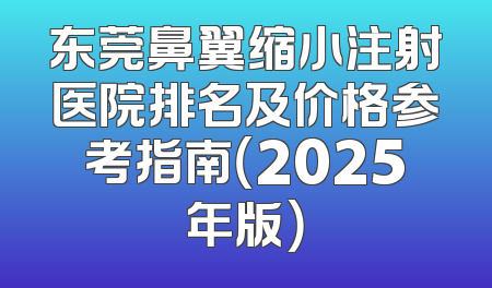 东莞鼻翼缩小注射医院排名及价格参考指南（2025年版）