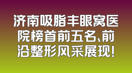 济南吸脂丰眼窝医院榜首前五名、前沿整形风采展现!