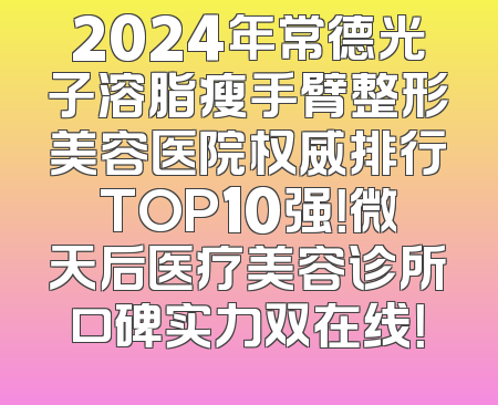 2024年常德光子溶脂瘦手臂整形美容医院权威排行TOP10强！微天后医疗美容诊所口碑实力双在线！