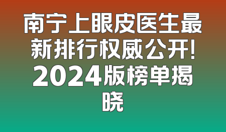 南宁上眼皮医生最新排行权威公开！2024版榜单揭晓