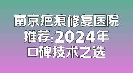 南京疤痕修复医院推荐：2024年口碑技术之选
