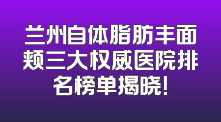 兰州自体脂肪丰面颊三大权威医院排名榜单揭晓！
