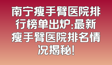 南宁瘦手臂医院排行榜单出炉：最新瘦手臂医院排名情况揭秘！