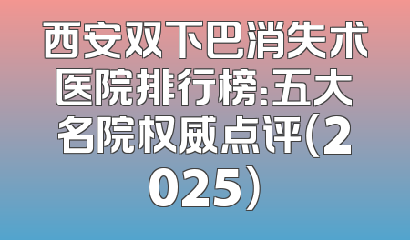 西安双下巴消失术医院排行榜：五大名院权威点评（2025）
