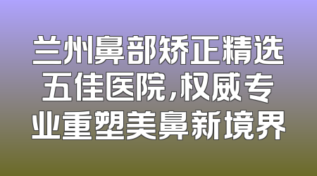 兰州鼻部矫正精选五佳医院，权威专业重塑美鼻新境界
