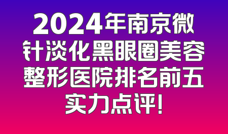 2024年南京微针淡化黑眼圈美容整形医院排名前五实力点评!