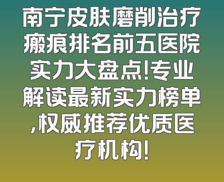 南宁皮肤磨削治疗瘢痕排名前五医院实力大盘点！专业解读最新实力榜单，权威推荐优质医疗机构！
