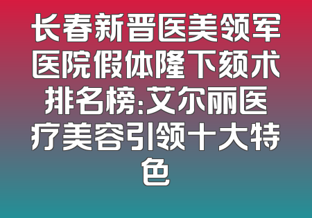 长春新晋医美领军医院假体隆下颏术排名榜：艾尔丽医疗美容引领十大特色
