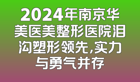 2024年南京华美医美整形医院泪沟塑形领先，实力与勇气并存