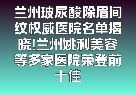 兰州玻尿酸除眉间纹权威医院名单揭晓！兰州姚利美容等多家医院荣登前十佳