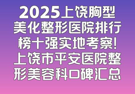 2025上饶胸型美化整形医院排行榜十强实地考察！上饶市平安医院整形美容科口碑汇总