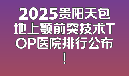 2025贵阳天包地上颚前突技术TOP医院排行公布！