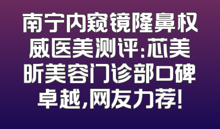南宁内窥镜隆鼻权威医美测评：芯美昕美容门诊部口碑卓越，网友力荐！