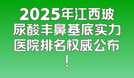 2025年江西玻尿酸丰鼻基底实力医院排名权威公布！