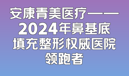 安康青美医疗——2024年鼻基底填充整形权威医院领跑者