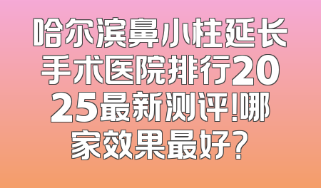 哈尔滨鼻小柱延长手术医院排行2025最新测评！哪家效果最好？