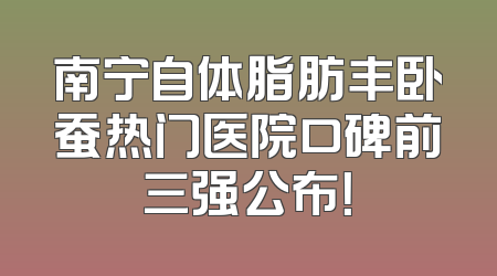 南宁自体脂肪丰卧蚕热门医院口碑前三强公布！