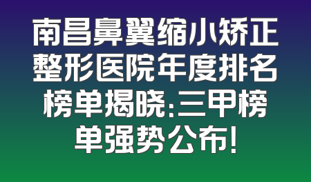 南昌鼻翼缩小矫正整形医院年度排名榜单揭晓：三甲榜单强势公布！