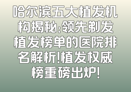 哈尔滨五大植发机构揭秘：领先剃发植发榜单的医院排名解析！植发权威榜重磅出炉！