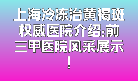 上海冷冻治黄褐斑权威医院介绍：前三甲医院风采展示！