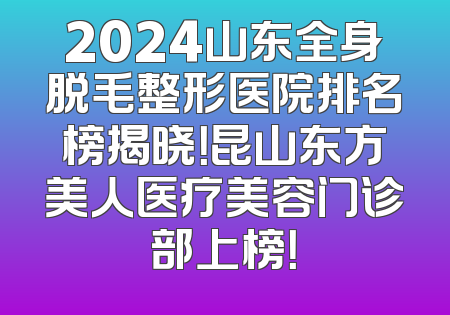 2024山东全身脱毛整形医院排名榜揭晓！昆山东方美人医疗美容门诊部上榜！