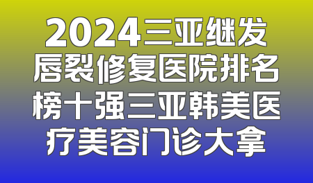 2024三亚继发唇裂修复医院排名榜十强三亚韩美医疗美容门诊大拿