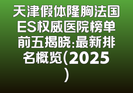 天津假体隆胸法国ES权威医院榜单前五揭晓：最新排名概览（2025）
