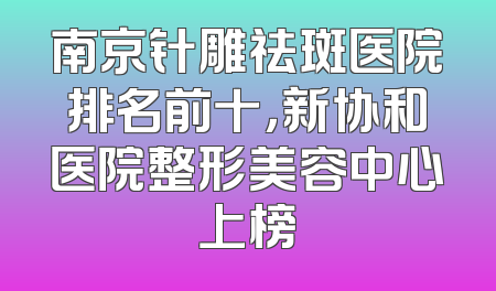 南京针雕祛斑医院排名前十，新协和医院整形美容中心上榜