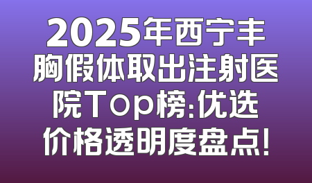 2025年西宁丰胸假体取出注射医院Top榜：优选价格透明度盘点！