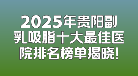 2025年贵阳副乳吸脂十大最佳医院排名榜单揭晓！