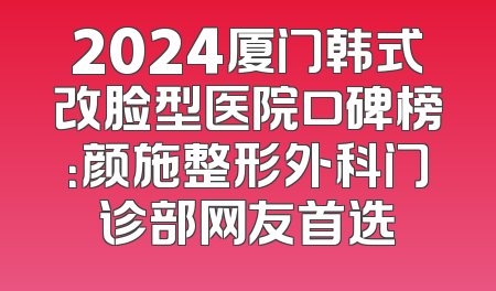 2024厦门韩式改脸型医院口碑榜：颜施整形外科门诊部网友首选