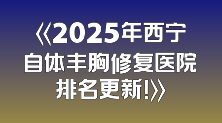 《2025年西宁自体丰胸修复医院排名更新！》