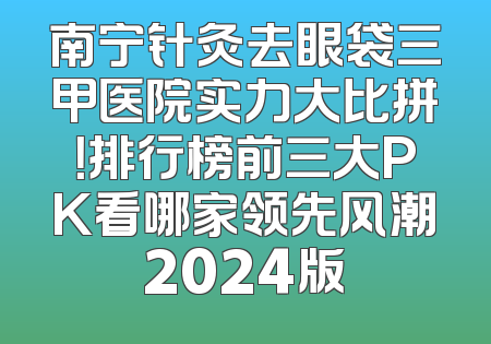 南宁针灸去眼袋三甲医院实力大比拼！排行榜前三大PK看哪家领先风潮2024版