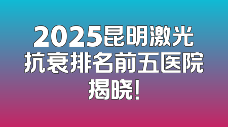 2025昆明激光抗衰排名前五医院揭晓！