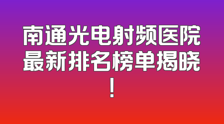南通光电射频医院最新排名榜单揭晓！