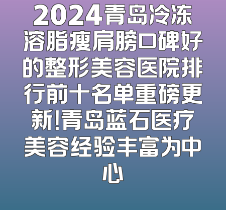 2024青岛冷冻溶脂瘦肩膀口碑好的整形美容医院排行前十名单重磅更新！青岛蓝石医疗美容经验丰富为中心