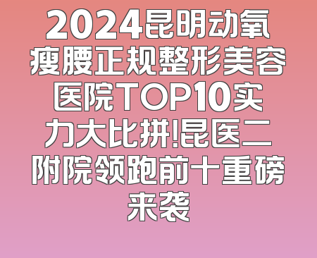 2024昆明动氧瘦腰正规整形美容医院TOP10实力大比拼！昆医二附院领跑前十重磅来袭