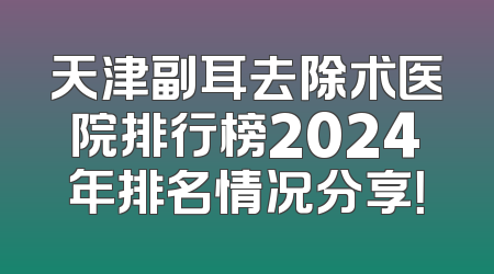 天津副耳去除术医院排行榜2024年排名情况分享！
