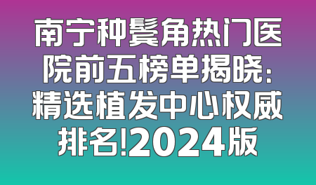 南宁种鬓角热门医院前五榜单揭晓：精选植发中心权威排名！2024版