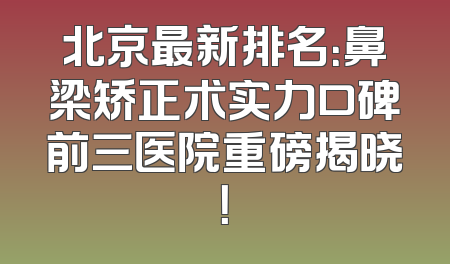 北京最新排名：鼻梁矫正术实力口碑前三医院重磅揭晓！