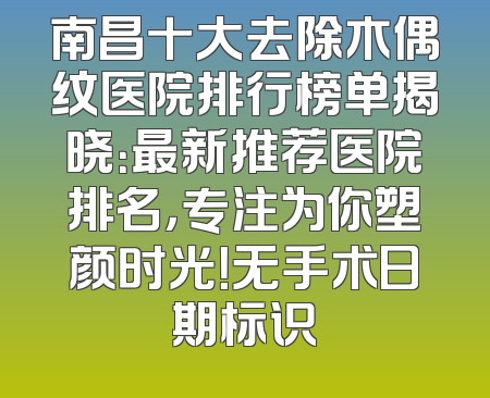 南昌十大去除木偶纹医院排行榜单揭晓：最新推荐医院排名，专注为你塑颜时光！无手术日期标识