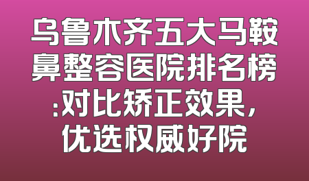 乌鲁木齐五大马鞍鼻整容医院排名榜：对比矫正效果，优选权威好院