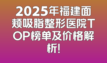 2025年福建面颊吸脂整形医院TOP榜单及价格解析！