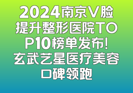 2024南京V脸提升整形医院TOP10榜单发布！玄武艺星医疗美容口碑领跑